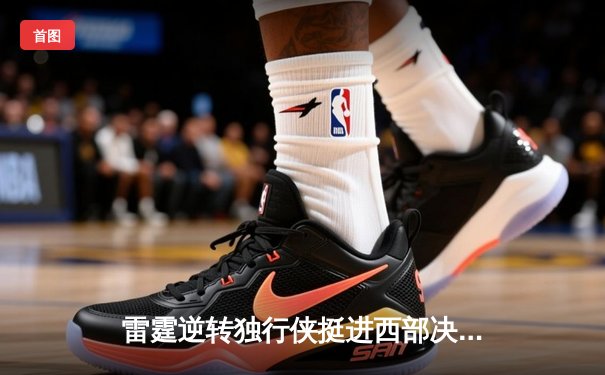 雷霆逆转独行侠挺进西部决赛，亚历山大34分闪耀生死战