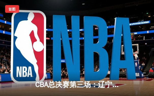 CBA总决赛第三场：辽宁男篮惊天逆转，大比分2-1领先新疆