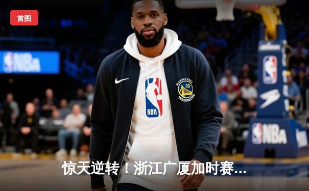 惊天逆转！浙江广厦加时赛绝杀广东宏远，胡金秋狂砍36分创赛季新高