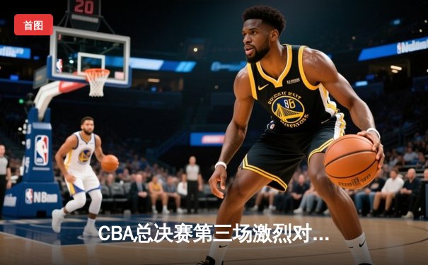 CBA总决赛第三场激烈对决 辽宁三加时险胜广东总比分2-1领先