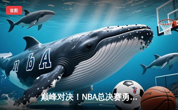 巅峰对决！NBA总决赛勇士逆转凯尔特人夺队史第七冠