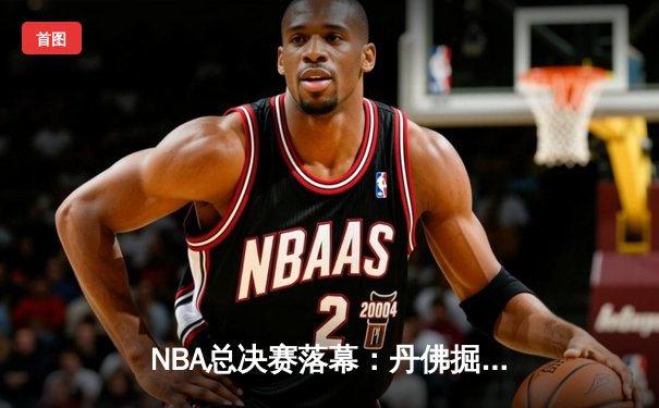 NBA总决赛落幕：丹佛掘金首夺总冠军 约基奇荣膺FMVP